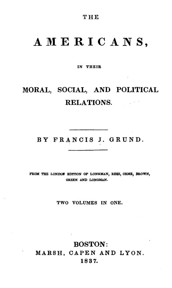 handle is hein.demia/anmlslplr0001 and id is 1 raw text is: 
THE


AMERI


IN THEIR


MORAL,


SOCIAL,


AND POLITICAL


        RELATIONS.




  BY FRANCIS J. GRUND.




FROM THE LONDON EDITION OF LONGMAN, REES, ORME; BROWN;
        GREEN AND LONGMAN.


      TWO VOLUMES IN ONE.





          BOSTON:
 MARSH, CAPEN AND LYON.
            1837.


CAN


