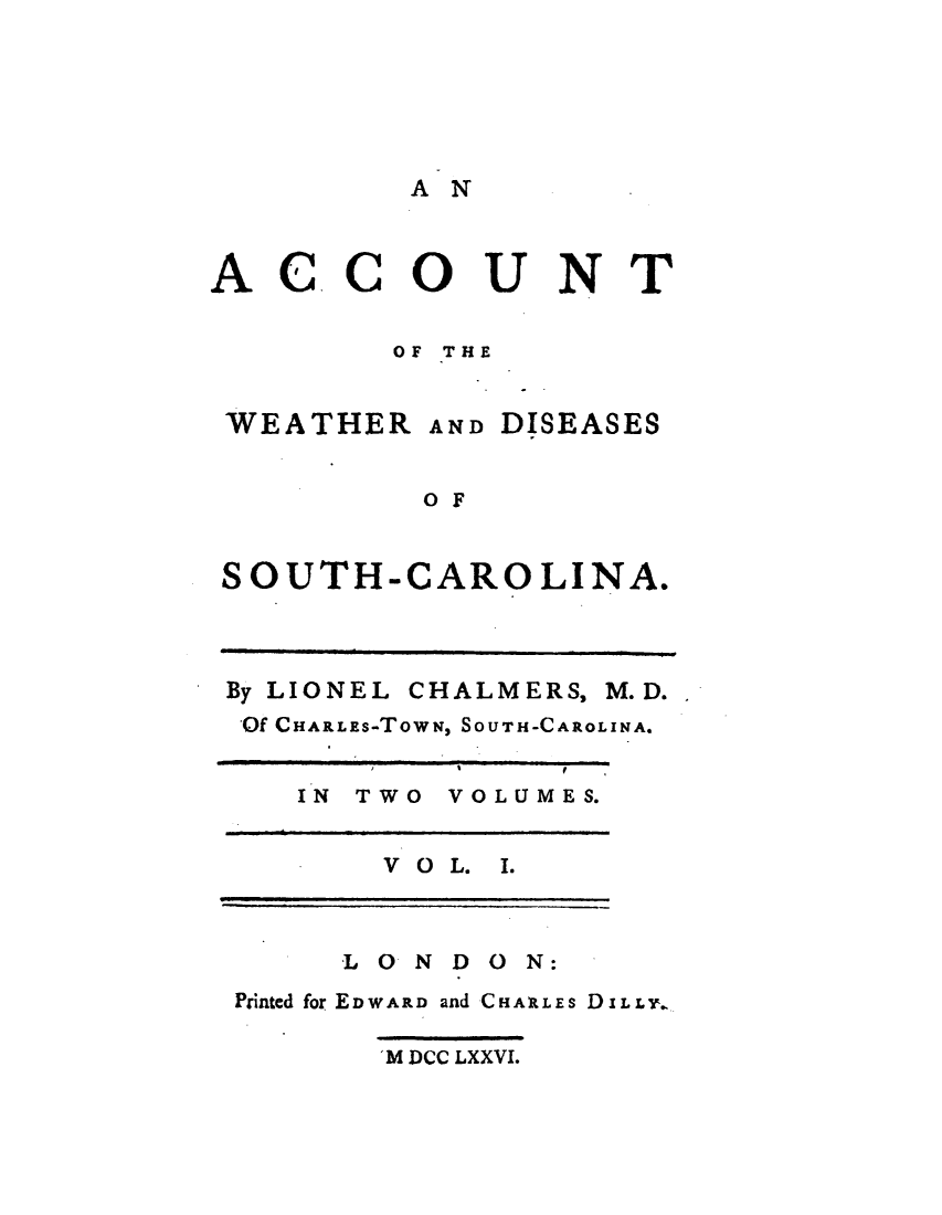handle is hein.demia/atwhdsshc0001 and id is 1 raw text is: 






AN


ACCOUNT


        OF THE


 WEATHER  AND DISEASES


         OF


 SOUTH-CAROLINA.


By LIONEL


CHALMERS,


Of CHARLES-TOWN, SOUTH-CAROLINA.


   IN TWO VOLUMES.


       V O L. I.



     LONDON:
Printed for EDWARD and CHARLES DILLY.

      'M DCC LXXVI.


M.D.


