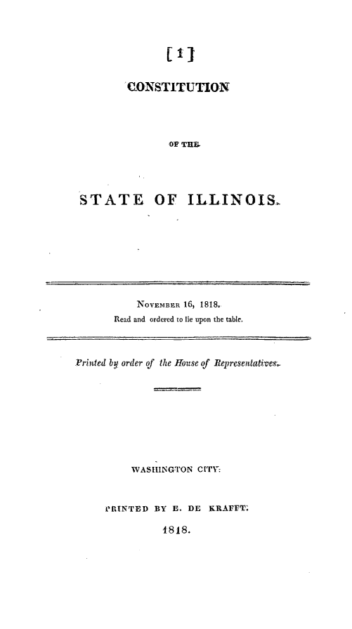 handle is hein.demia/cnstoins0001 and id is 1 raw text is: 



               [I]


        'CONSTITUTION




                OF THEI




STATE, OF ILLINOIS.


    NOVEMBER 16, 1818.
Read and ordered to lie upon the table.


IFriuted by order of the House of Reprcsentative,









          WASHINGTON CITV



     PRINTED BY E. DE KRAFFT.


1818.


