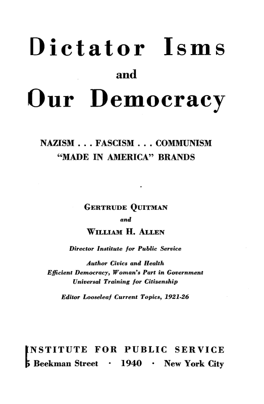 handle is hein.demia/dctisms0001 and id is 1 raw text is: 



Dictator


Isms


and


Our Democracy



  NAZISM  ... FASCISM ... COMMUNISM
      MADE IN AMERICA  BRANDS




           GERTRUDE QUITMAN
                  and
           WILLIAM H. ALLEN
        Director Institute for Public Service
           Author Civics and Health
    Efficient Democracy, Woman's Part in Government
         Universal Training for Citizenship
      Editor Looseleaf Current Topics, 1921-26


NSTITUTE FOR PUBLIC SERVICE
Beekman  Street - 1940 *  New York City


