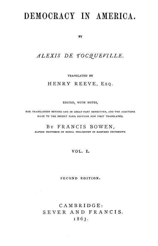 handle is hein.demia/demoari0001 and id is 1 raw text is: 


DEMOCRACY IN AMERICA.



                     BY




     ALEXIS DE fTOCQUEVILLE.




                TRANSLATED BY

         HENRY REEVE, ESQ.



               EDITED, WITH NOTES,

THE TRANSLATION REVISED AND IN GREAT PART REWRITTEN, AND THE ADDITIONS
     MADE TO THE RECENT PARIS EDITIONS NOW FIRST TRANSLATED,


        By FRANCIS BOWEN,
    ALFORD PROFESSOR OF MORAL PHILOSOPHY IN HARVARD UNIVERSITY.




                  VOL. I.





              SECOND EDITION.


      CAMBRIDGE:
SEVER AND FRANCIS.
            1863.


