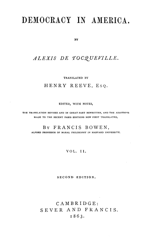 handle is hein.demia/demoari0002 and id is 1 raw text is: 




DEMOCRACY IN AMERICA.



                     BY




    ALEXIS DE yTOCQUEVILLE.


                TRANSLATED BY

         HENRY REEVE, ESQ.



              EDITED, WITH NOTES,

THE TRANSLATION REVISED AND IN GREAT PART REWRITTEN, AND THE ADDITIONS
    MADE TO THE RECENT PARIS EDITIONS NOW FIRST TRANSLATED,


        By FRANCIS BOWEN,
   ALFORD PROFESSOR OF MORAL PHILOSOPHY IN HARVARD UNIVERSITY.




                 VOL.  I.






              SECOND EDITION.


      CAMBRIDGE:
SEVER AND FRANCIS.
            1863.


