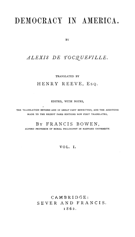 handle is hein.demia/democar0001 and id is 1 raw text is: 




DEMOCRACY IN AMERICA.



                     BY




     ALEXIS DE YfOCQUEVILLE.


                TRANSLATED BY

         HENRY REEVE, EsQ.



              EDITED, WITH NOTES,

THE TRANSLATION REVISED AND IN GREAT PART REWRITTEN, AND THE ADDITIONS
     MADE TO THE RECENT PARIS EDITIONS NOW FIRST TRANSLATED,


        By  FRANCIS BOWEN,
    ALFORD PROFESSOR OF MORAL PHILOSOPHY IN HARVARD UNIVERSITY.




                  VOL. I.












              CAMBRIDGE:
         SEVER AND FRANCIS.
                    1862.


