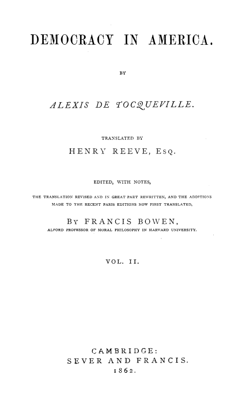 handle is hein.demia/democar0002 and id is 1 raw text is: 





DEMOCRACY IN AMERICA.




                     BY





     ALEXIS DE rOCQUEVILLE.


                TRANSLATED BY

         HENRY REEVE, ESQ.




              EDITED, WITH NOTES,

THE TRANSLATION REVISED AND IN GREAT PART REWRITTEN, AND THE ADDITIONS
     TMADE TO THE RECENT PARIS EDITIONS NOW FIRST TRANSLATED,


        By FRANCIS BOWEN,
    ALFORD PROFESSOR OF IORAL PHILOSOPHY IN HARVARD UNIVERSITY.




                 VOL. II.














              CAMBRIDGE:
        SEVER AND FRANCIS.
                   1862.


