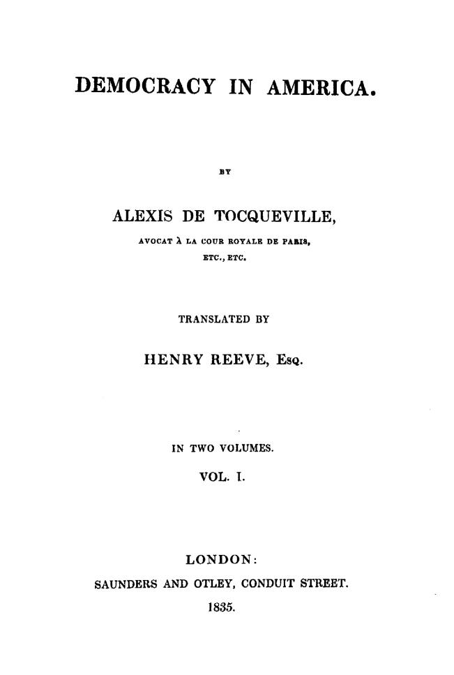 handle is hein.demia/deomcai0001 and id is 1 raw text is: 





DEMOCRACY IN AMERICA.





                BY


    ALEXIS DE TOCQUEVILLE,
       AVOCAT X LA COUR ROYALE DE PARIX,
              ETC., ETC.


         TRANSLATED BY


      HENRY REEVE, EsQ.





         IN TWO VOLUMES.

            VOL. 1.





          LONDON:

SAUNDERS AND OTLEY, CONDUIT STREET.

             1835.


