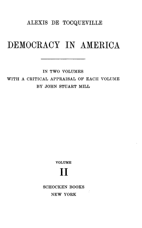 handle is hein.demia/dmcyram0002 and id is 1 raw text is: 



ALEXIS DE TOCQUEVILLE


DEMOCRACY IN AMERICA




          IN TWO VOLUMES
WITH A CRITICAL APPRAISAL OF EACH VOLUME
         BY JOHN STUART MILL
















              VOLUME

              II


          SCHOCKEN BOOKS
             NEW YORK



