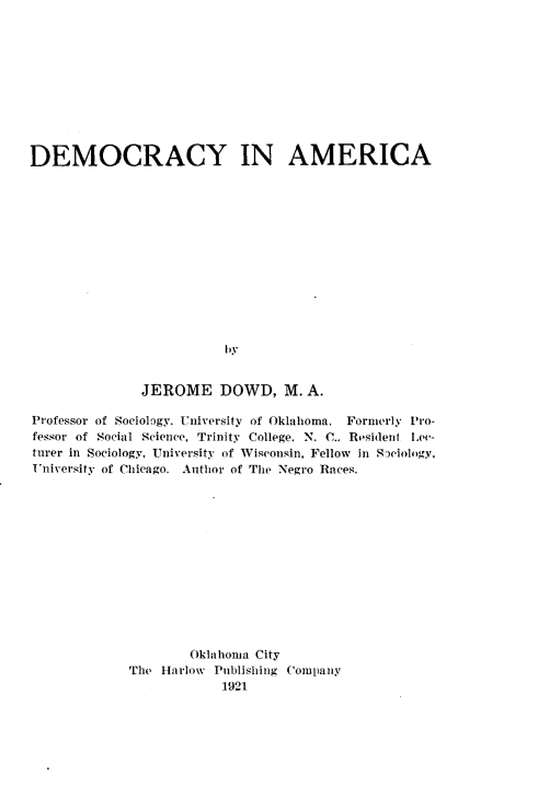 handle is hein.demia/dmrcyama0001 and id is 1 raw text is: 










DEMOCRACY IN AMERICA













                         by


               JEROME DOWD, M. A.

Professor of Sociology. University of Oklahoma. Formerly Pro-
fessor of Social Science, Trinity College, N. C., Resident Lee-
turer in Sociology, University of Wisconsin, Fellow in Sociology,
University of Chicago. Author of The Negro Races.













                     Oklahoma City
             The Harlow Publishing Comlany
                         1921


