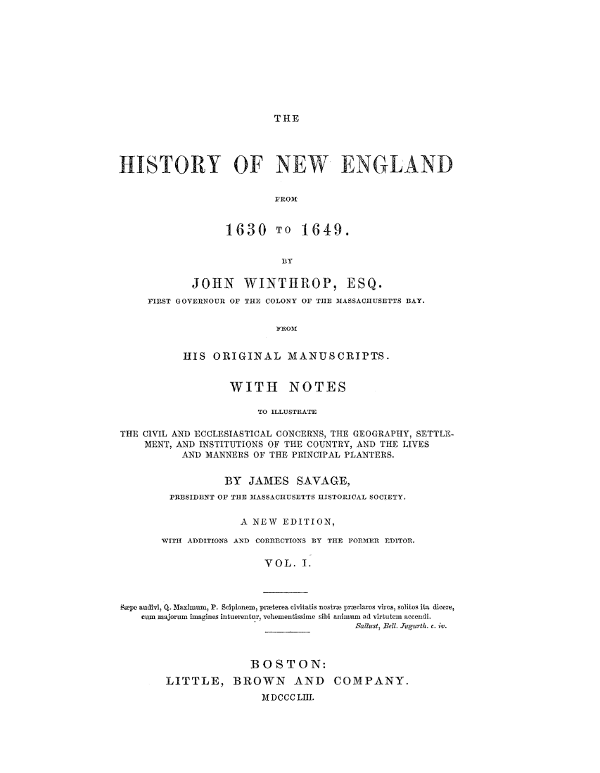 handle is hein.demia/hynwed0001 and id is 1 raw text is: 










T HE


HISTORY OF NEW ENGLAND


                          FROM


                  1630 TO 1649.


                           BY

            JOHN WINTHROP, ESQ.
     FIRST GOVERNOUR OF THE COLONY OF TIE 3ASSACHUSETTS BAY.


                           FROM


           HIS ORIGINAL MANUSCRIPTS.


                   WITH NOTES

                       TO ILLUSTRATE

THE CIVIL AND ECCLESIASTICAL CONCERNS, THE GEOGRAPHY, SETTLE-
    MENT, AND INSTITUTIONS OF THE COUNTRY, AND THE LIVES
           AND MANNERS OF THE PRINCIPAL PLANTERS.


                  BY JAMES SAVAGE,
         PRESIDENT OF THE MASSACHUSETTS HISTORICAL SOCIETY.

                     A NEW EDITION,

       WITH ADDITIONS AND CORRECTIONS BY THE FORMER EDITOR.

                         VOL. I.


Swoe audivi-, Q. Maximum, P. Scipionem, proeterea civitatis nostrv  proclaros viros, solitos ita dicere,
    cum majorum imagines intuerentur, vehementissime sibi animum ad virtutem accendi.
                                        Sallust, Bell. JAtgurth. c. iv.


              BOSTON:
LITTLE, BROWN AND COMPANY.
                M DCCC LII.


