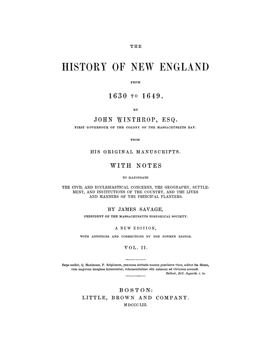 handle is hein.demia/hynwed0002 and id is 1 raw text is: 









THE


HISTORY OF NEW ENGLAND


                          FROM


                  1630 TO 1649.


                           BY

            JOHN     WINTHROP, ESQ.
     FIRST GOVERNOUR OF THE COLONY OF THE MASSACHUSETTS BAY.


                          FROM


           HIS ORIGINAL MANUSCRIPTS.


                   WITH NOTES

                       TO ILLUSTRATE

THE CIVIL AND ECCLESIASTICAL CONCERNS, THE GEOGRAPHY, SETTLE-
    MENT, AND INSTITUTIONS OF THE COUNTRY, AND THE LIVES
           AND MANNERS OF THE PRINCIPAL PLANTERS.


                  BY JAMES SAVAGE,
         PRESIDENT OF THE MASSACHUSETTS HISTORICAL SOCIETY.


                    A NEW EDITION,

       WITH ADDITIONS AND CORRECTIONS BY THE FORMER EDITOR.


                        VOL. II.



Spe andivi, Q. Maximum, P. Scipionem, prwterea civitatis nostrm preclaros viros, solitos ita dicere,
    cure majorum imagines intuerentur, vehementissime sibi animum ad virtutem accendi.
                                        Sallust, Bell. Tugurth. c. iv.



                      BOSTON:
        LITTLE, BROWN        AND    COMPANY.
                        M DCCC LHI.


