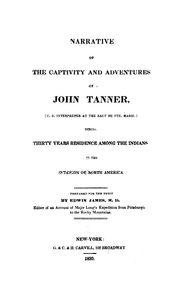 handle is hein.demia/ncajttyr0001 and id is 1 raw text is: 







             NARRATIVE


                    OF


THE CAPTIVITY AND ADVENTURES

                    OF


       JOHN TANNER,


    (U. S. INTERPRETER AT THE SAUT DE STE. MARIE,)


                  DURINC


THIRTY YEARS RESIDENCE AMONG THE INDIANS


                   IPN THE


         JN.TElROW VO NFfRTH AMERICA.



             PREPARED FOR THE PDRSS
          BY EDWIN JAMES, M. D.
Editor of an Account of Major Longs Expedition from Pittburgh
             to the Rocky Mountains.





               NEW-YORK:

       0. & C. & H. CARVILL, 108 BROADWAY.

                  1830.


