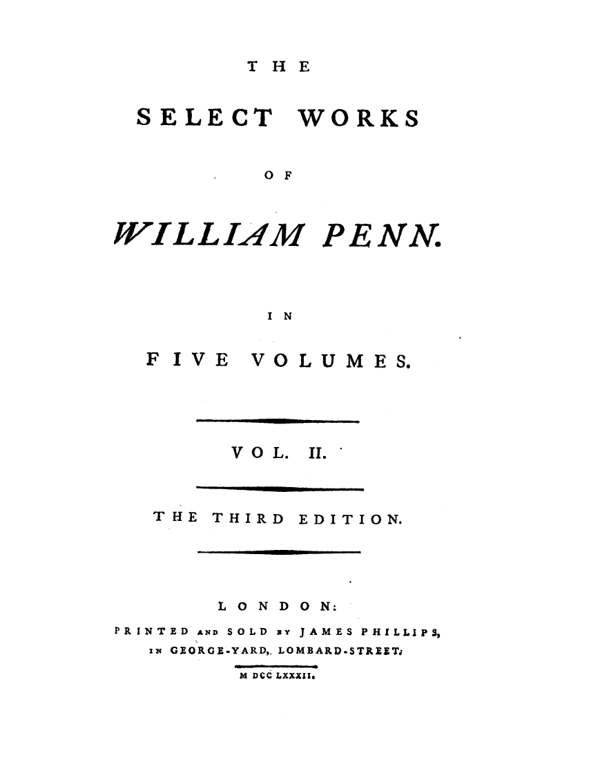 handle is hein.demia/stwswmpn0002 and id is 1 raw text is: 



T H E


SELECT WORKS



         O F


WILLIAM PE


NN.


I N


F IVE  VOLUMES.


V O L. II.


THIRD


EDITION.


       L O N D O N:
PRINTED AND SOLD By JAMES PHILLIPS,
  ix GEORGE-YARD,, LOMBARD.STREET

         M DCC LXXXII.


THE


