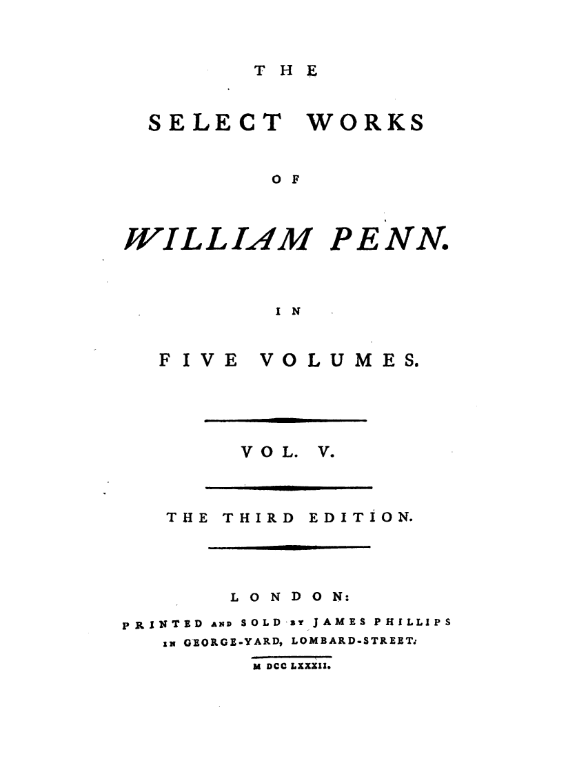 handle is hein.demia/stwswmpn0005 and id is 1 raw text is: 


T H E


SELECT WORKS


         O F


WILLIAM P


E


NN.


I N


F I V E


VOLUMES.


V O L. V.


THE THIRD


EDITION.


        L O N D O N:

PRINTED AND SOLD a JAMES PHILLIPS
   an GEORGE-YARD, LOMBARD-STREET.
         U DCC LXXXII.


