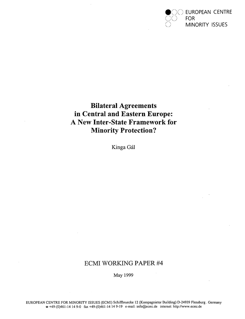 handle is hein.ecmi/ecmiwp0004 and id is 1 raw text is: \;\> EUROPEAN CENTRE
FOR
MINORITY ISSUES
Bilateral Agreements
in Central and Eastern Europe:
A New Inter-State Framework for
Minority Protection?
Kinga Ga1
ECMI WORKING PAPER #4
May 1999
EUROPEAN CENTRE FOR MINORITY ISSUES (ECMI) Schiffbruecke 12 (Kompagnietor Building) D-24939 Flensburg. Germany
a +49-(0)461-14 14 9-0 fax +49-(0)461-14 14 9-19 e-mail: info@ecmi.de internet: http://www.ecmi.de


