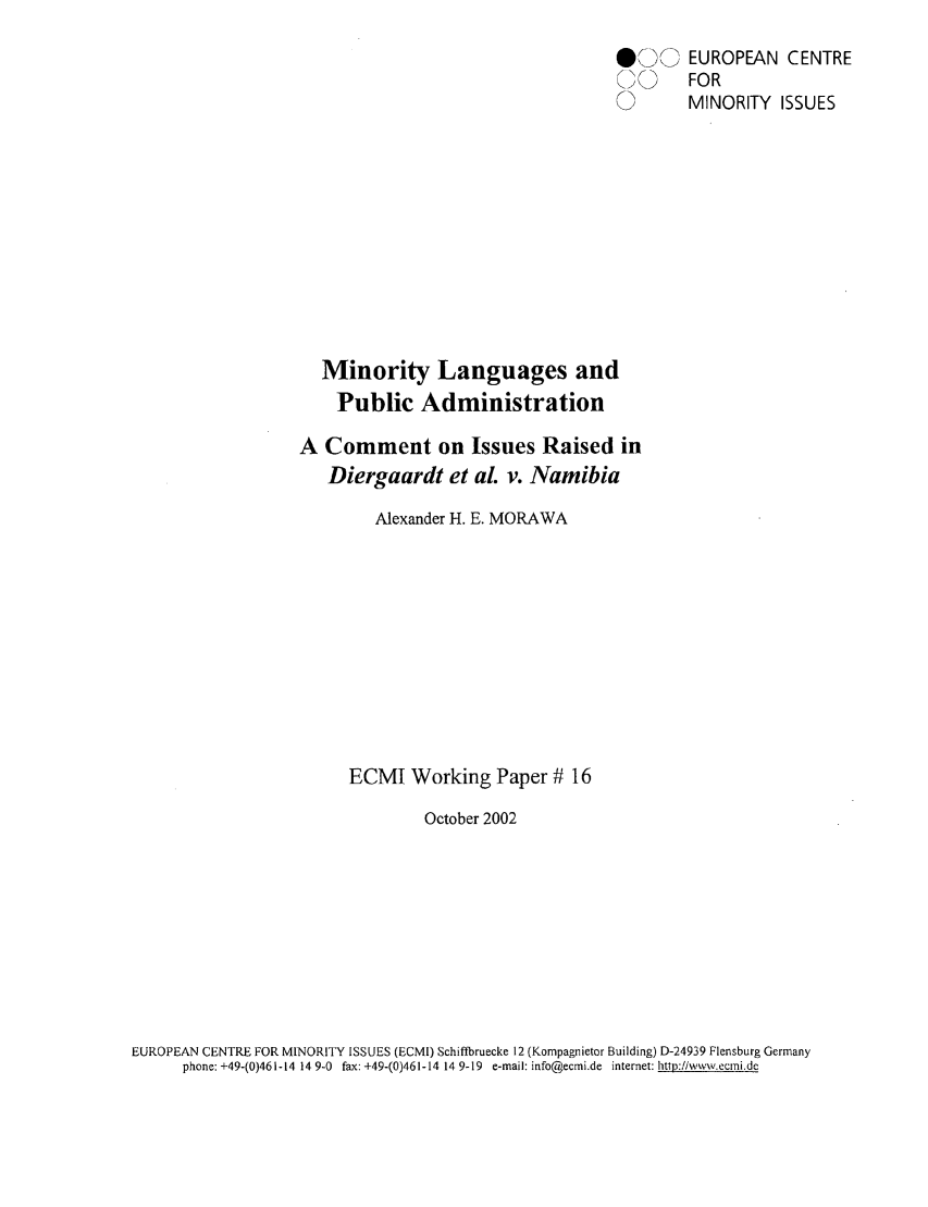 handle is hein.ecmi/ecmiwp0016 and id is 1 raw text is: 00' EUROPEAN CENTRE
,   FOR
0     MINORITY ISSUES
Minority Languages and
Public Administration
A Comment on Issues Raised in
Diergaardt et aL v. Namibia
Alexander H. E. MORAWA
ECMI Working Paper # 16
October 2002

EUROPEAN CENTRE FOR MINORITY ISSUES (ECMI) Schifibruecke 12 (Kompagnietor Building) D-24939 Flensburg Germany
phone: +49-(0)461-14 14 9-0 fax: +49-(0)461-14 14 9-19 e-mail: info@ecmi.de internet: http://www.ecrni.de


