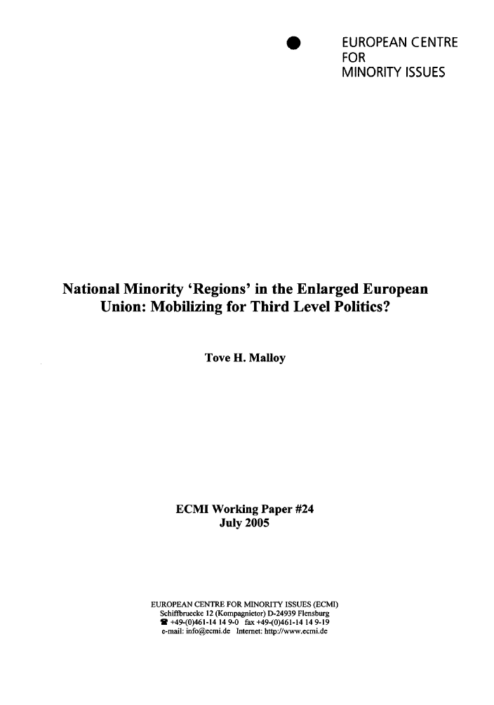 handle is hein.ecmi/ecmiwp0024 and id is 1 raw text is: *          EUROPEAN CENTRE
FOR
MINORITY ISSUES
National Minority 'Regions' in the Enlarged European
Union: Mobilizing for Third Level Politics?
Tove H. Malloy
ECMI Working Paper #24
July 2005
EUROPEAN CENTRE FOR MINORITY ISSUES (ECMI)
Schiffbruecke 12 (Kompagnietor) D-24939 Flensburg
2 +49-(0)461-14 14 9-0 fax +49-(0)461-14 14 9-19
e-mail: info@ecmi.de Internet: http://www.ecmi.de


