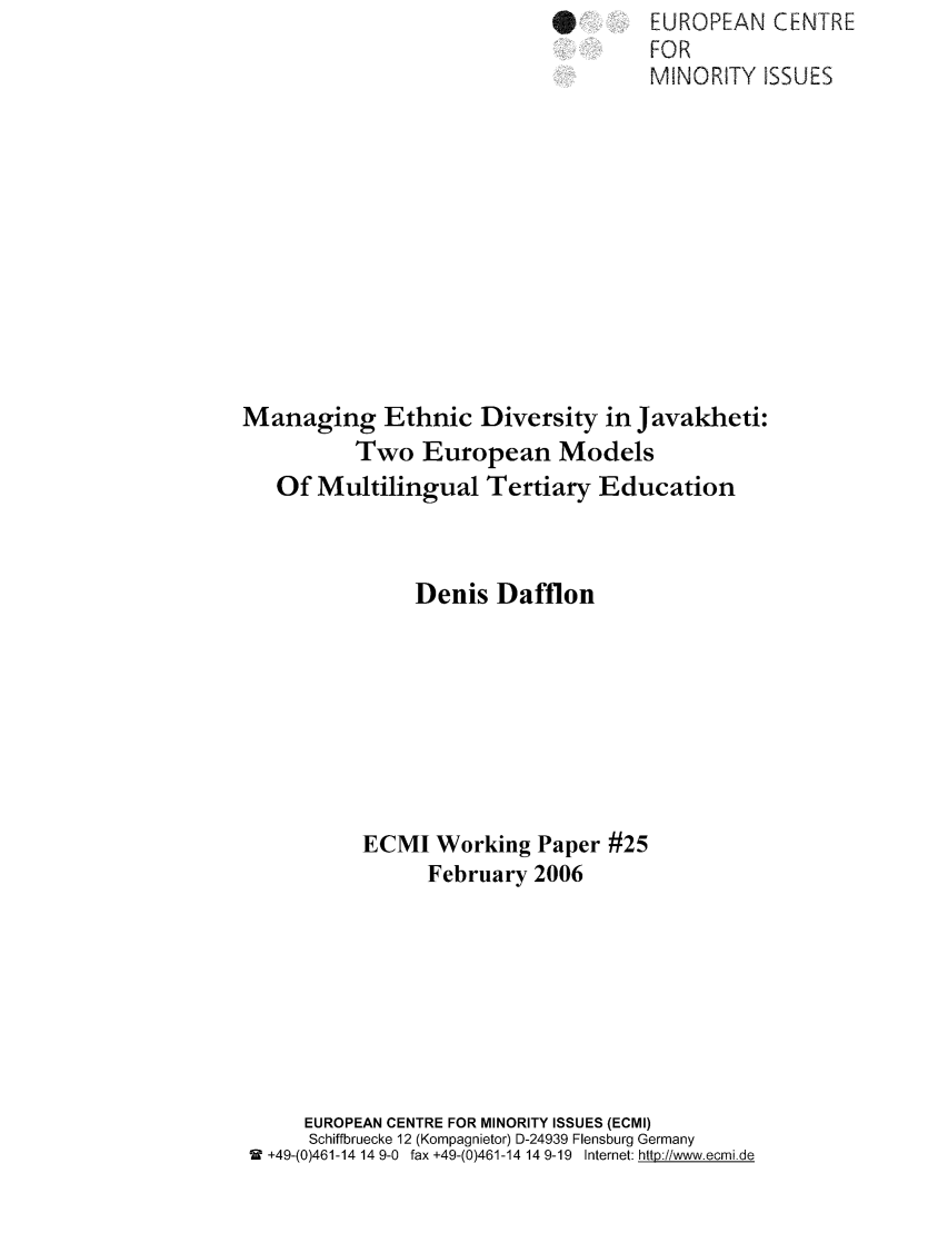 handle is hein.ecmi/ecmiwp0025 and id is 1 raw text is: IEUROPEAN CENTRE
FOR
MINORITY ISSUES
Managing Ethnic Diversity in Javakheti:
Two European Models
Of Multilingual Tertiary Education
Denis Dafflon
ECMI Working Paper #25
February 2006
EUROPEAN CENTRE FOR MINORITY ISSUES (ECMI)
Schiffbruecke 12 (Kompagnietor) D-24939 Flensburg Germany
9  +49-(0)461-14 14 9-0  fax +49-(0)461-14 14 9-19  Internet: http:i/www.ecmide



