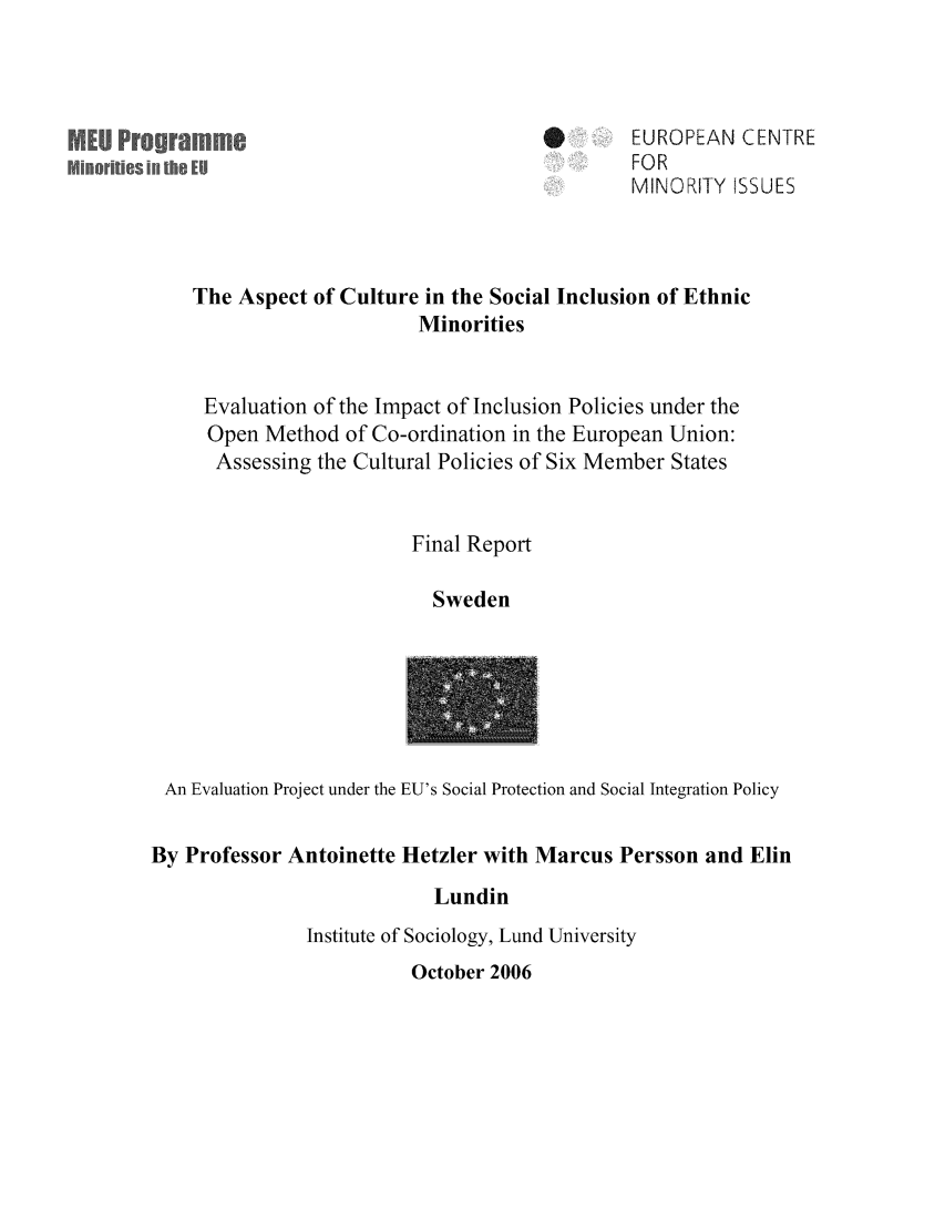 handle is hein.ecmi/ecmiwp0034 and id is 1 raw text is: MED Programme
NoRe$ il 

EUROPEAN CENTRE
FOR
MINORITY ISSUES

The Aspect of Culture in the Social Inclusion of Ethnic
Minorities
Evaluation of the Impact of Inclusion Policies under the
Open Method of Co-ordination in the European Union:
Assessing the Cultural Policies of Six Member States
Final Report
Sweden

An Evaluation Project under the EU's Social Protection and Social Integration Policy
By Professor Antoinette Hetzler with Marcus Persson and Elin
Lundin
Institute of Sociology, Lund University

October 2006


