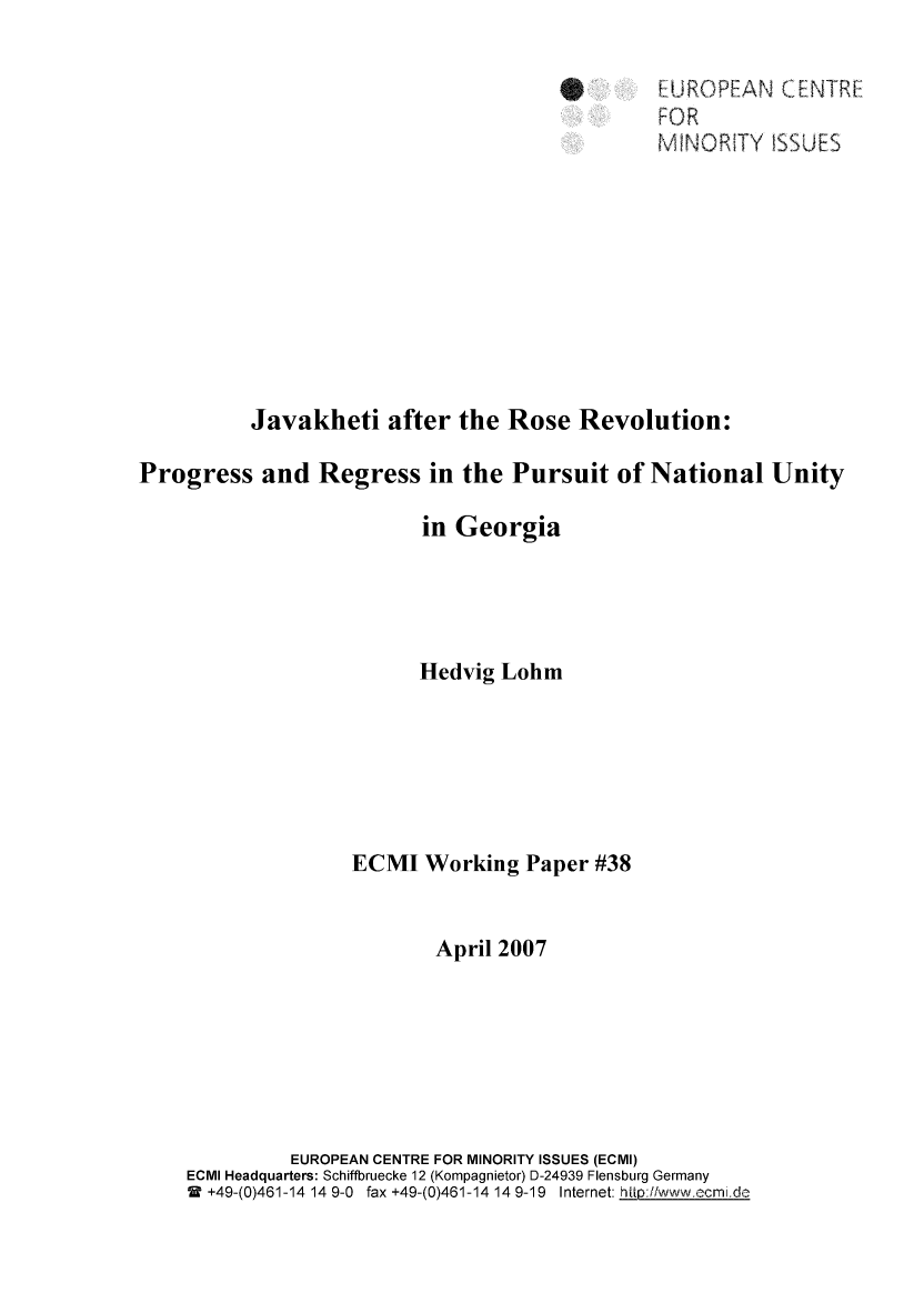 handle is hein.ecmi/ecmiwp0038 and id is 1 raw text is: E[UROPEAN (CE ETRE
M'INORITY ISSUES
Javakheti after the Rose Revolution:
Progress and Regress in the Pursuit of National Unity
in Georgia
Hedvig Lohm
ECMI Working Paper #38
April 2007
EUROPEAN CENTRE FOR MINORITY ISSUES (ECMI)
ECMI Headquarters: Schiffbruecke 12 (Kompagnietor) D-24939 Flensburg Germany
2  +49-(0)461-14 14 9-0  fax +49-(0)461-14 14 9-19  Internet: ht_ ://,wwwcmi.d'


