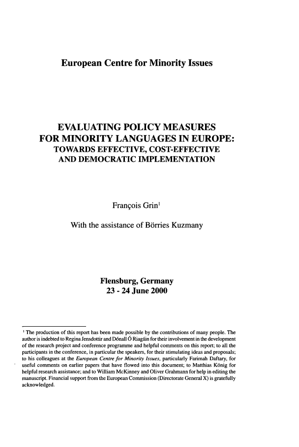 handle is hein.ecmi/ecmr0006 and id is 1 raw text is: European Centre for Minority Issues

EVALUATING POLICY MEASURES
FOR MINORITY LANGUAGES IN EUROPE:
TOWARDS EFFECTIVE, COST-EFFECTIVE
AND DEMOCRATIC IMPLEMENTATION
Francois Grin1
With the assistance of Bdrries Kuzmany
Flensburg, Germany
23 - 24 June 2000
The production of this report has been made possible by the contributions of many people. The
author is indebted to Regina Jensdottir and D6nall 6 Riagdin for their involvement in the development
of the research project and conference programme and helpful comments on this report; to all the
participants in the conference, in particular the speakers, for their stimulating ideas and proposals;
to his colleagues at the European Centre for Minority Issues, particularly Farimah Daftary, for
useful comments on earlier papers that have flowed into this document; to Matthias Ktinig for
helpful research assistance; and to William McKinney and Oliver Grahmann for help in editing the
manuscript. Financial support from the European Commission (Directorate General X) is gratefully
acknowledged.


