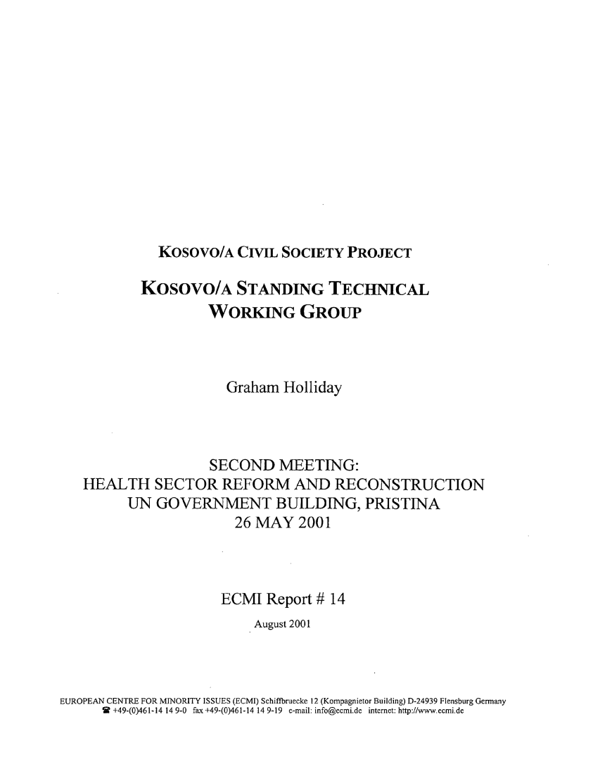 handle is hein.ecmi/ecmr0014 and id is 1 raw text is: Kosovo/A CIVIL SOCIETY PROJECT

KOSOVO/A STANDING TECHNICAL
WORKING GROUP
Graham Holliday
SECOND MEETING:
HEALTH SECTOR REFORM AND RECONSTRUCTION
UN GOVERNMENT BUILDING, PRISTINA
26 MAY 2001
ECMI Report # 14
August 2001

EUROPEAN CENTRE FOR MINORITY ISSUES (ECMI) Schiffbruecke 12 (Kompagnietor Building) D-24939 Flensburg Germany
W +49-(0)461-14 14 9-0 fax +49-(0)461-14 14 9-19 e-mail: info@ecmi.de internet: http://www.ecmi.de


