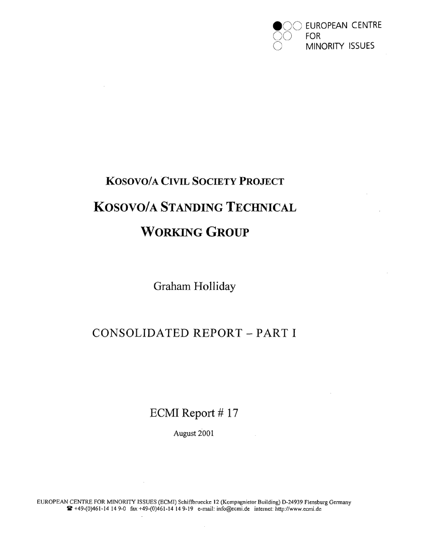 handle is hein.ecmi/ecmr0017 and id is 1 raw text is: 000 EUROPEAN CENTRE
0   FOR
U    MINORITY ISSUES
Kosovo/A CIVIL SOCIETY PROJECT
KOSOVO/A STANDING TECHNICAL
WORKING GROUP
Graham Holliday
CONSOLIDATED REPORT - PART I
ECMI Report # 17
August 2001

EUROPEAN CENTRE FOR MINORITY ISSUES (ECMI) Schiffbruecke 12 (Kompagnietor Building) D-24939 Flensburg Germany
W +49-(0)461-14 14 9-0 fax +49-(0)461-14 14 9-19 e-mail: info@ecmi.de internet: http://www.ecmi.de


