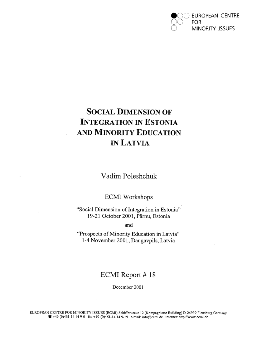 handle is hein.ecmi/ecmr0018 and id is 1 raw text is: 000 EUROPEAN CENTRE
00 FOR
0      MINORITY ISSUES
SOCIAL DIMENSION OF
INTEGRATION IN ESTONIA
AND MINORITY EDUCATION
IN LATVIA
Vadim Poleshchuk
ECMI Workshops
Social Dimension of Integration in Estonia
19-21 October 2001, Prnu, Estonia
and
Prospects of Minority Education in Latvia
1-4 November 2001, Daugavpils, Latvia

ECMI Report # 18
December 2001

EUROPEAN CENTRE FOR MINORITY ISSUES (ECMI) Schiftbruecke 12 (Kompagnietor Building) D-24939 Flensburg Germany
W +49-(0)461-14 149-0 fax +49-(0)461-14 14 9-19 e-mail: info@ecmi.de internet: http://www.ecmi.de


