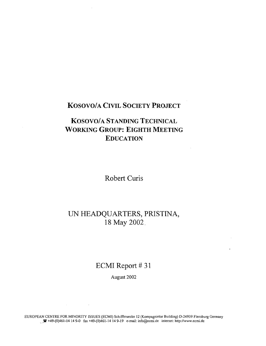 handle is hein.ecmi/ecmr0031 and id is 1 raw text is: Kosovo/A CIVIL SOCIETY PROJECT

KosOVO/A STANDING TECHNICAL
WORKING GROUP: EIGHTH MEETING
EDUCATION
Robert Curis
UN HEADQUARTERS, PRISTINA,
18 May 2002,
ECMI Report # 31
August 2002
EUROPEAN CENTRE FOR MINORITY ISSUES (ECMI) Schiffbruecke 12 (Kompagnietor Building) D-24939 Flensburg Germany
..._W +49-(0)461-14 14 9-0 fax +49-(0)461-14 14 9-19 e-mail: info@ecmi.de internet: http://www.ecmi.de


