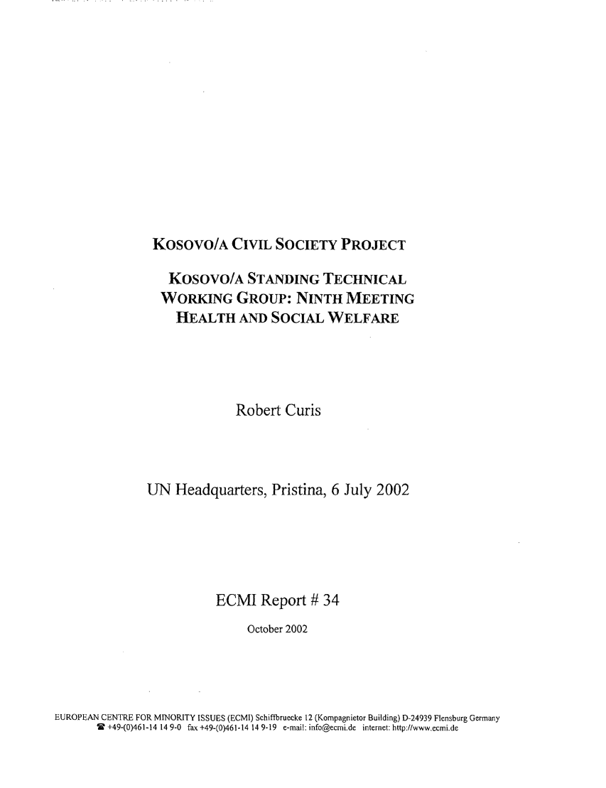 handle is hein.ecmi/ecmr0034 and id is 1 raw text is: Kosovo/A CIVIL SOCIETY PROJECT

Kosovo/A STANDING TECHNICAL
WORKING GROUP: NINTH MEETING
HEALTH AND SOCIAL WELFARE
Robert Curis
UN Headquarters, Pristina, 6 July 2002
ECMI Report # 34
October 2002
EUROPEAN CENTRE FOR MINORITY ISSUES (ECMI) Schiftbrueeke 12 (Kompagnietor Building) D-24939 Flensburg Germany
W +49-(0)461-14 14 9-0 fax +49-(0)461-14 14 9-19 e-mail: info@ecmi.de internet: http:tlwwwecmi.de


