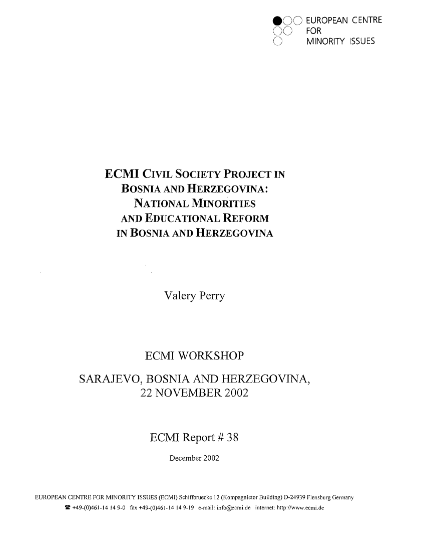handle is hein.ecmi/ecmr0038 and id is 1 raw text is: @00
C

ECMI CIVIL SOCIETY PROJECT IN
BOSNIA AND HERZEGOVINA:
NATIONAL MINORITIES
AND EDUCATIONAL REFORM
IN BOSNIA AND HERZEGOVINA
Valery Perry
ECMI WORKSHOP
SARAJEVO, BOSNIA AND HERZEGOVINA,
22 NOVEMBER 2002
ECMI Report # 38
December 2002
EUROPEAN CENTRE FOR MINORITY ISSUES (ECMI) Schiffbruecke 12 (Kompagnietor Building) D-24939 Flensburg Germany
2 +49-(0)461-14 14 9-0 fax +49-(0)461-14 14 9-19 e-mail- info@ecmi.de internet: http://www.ecmi.de

EUROPEAN CENTRE
FOR
MINORITY ISSUES


