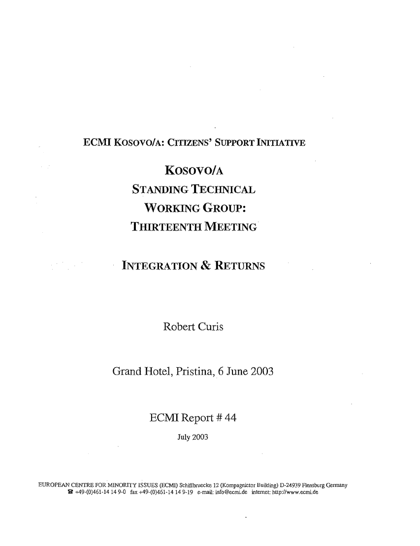 handle is hein.ecmi/ecmr0044 and id is 1 raw text is: ECMI KOSovO/A: CITIZENS' SUPPORT INITIATIVE

Kosovo/A
STANDING TECHNICAL
WORKING GROUP:
THIRTEENTH MEETING
INTEGRATION & RETURNS
Robert Curis
Grand Hotel, Pristina, 6 June 2003
ECMI Report # 44
July 2003
EUROPEAN CENTRE FOR MINORITY ISSUES (ECMI) Schiffbruecke 12 (Kompagnictor Building) D-24939 Flensburg Germany
2 +49-(0)461-14 14 9-0 fax +49-(0)461-14 14 9-19 e-mail: info@ecmi.de internet: http://www.ecmi.de


