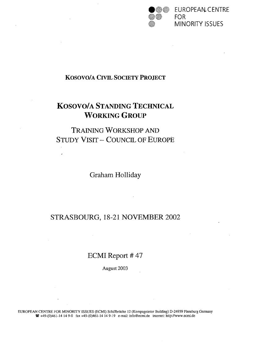 handle is hein.ecmi/ecmr0047 and id is 1 raw text is: @>

Kosovo/A CIVIL SOCIETY PROJECT
Kosovo/A STANDING TECHNICAL
WORKING GROUP
TRAINING WORKSHOP AND
STUDY VISIT - COUNCIL OF EUROPE
Graham Holliday
STRASBOURG, 18-21 NOVEMBER 2002
ECMI Report # 47
August 2003

EUROPEAN CENTRE FOR MINORITY ISSUES (ECMI) Schiffbrulcke 12 (Kompagnietor Building) D-24939 Flensburg Germany
W +49-(0)461-14 14 9-0 fax +49-(0)461-14 14 9-19 e-mail: info@ecmi.de internet: http://www.ecmi.de

EUROPEAN. CENTRE
FOR
MINORITY ISSUES


