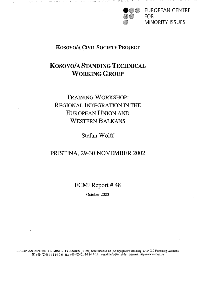 handle is hein.ecmi/ecmr0048 and id is 1 raw text is: *                                 .                                      <.~**.      . '                          .

.
A' k

EUROPEAN CENTRE
FOR
MINORITY ISSUES

Kosovo/A CIVIL SOCIETY PROJECT
Kosovo/A STANDING TECHNICAL
WORKING GROUP
TRAINING WORKSHOP:
REGIONAL INTEGRATION IN THE
EUROPEAN UNION AND
WESTERN BALKANS
Stefan Wolff
PRISTINA, 29-30 NOVEMBER 2002
ECMI Report # 48
October 2003

EUROPEAN CENTRE FOR MINORITY ISSUES (ECMI) SchiftbrUcke 12 (Kompagnietor Building) D-24939 Flensburg Germany
9 +49-(0)461-14 14 9-0 fax +49-(0)461-14 14 9-19 e-mail:info@ecmi.de intemet: http://www.ecmide


