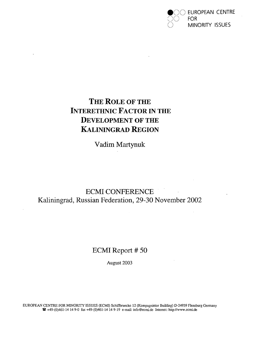 handle is hein.ecmi/ecmr0050 and id is 1 raw text is: * 'J) EUROPEAN CENTRE
0     FOR
0       MINORITY ISSUES
THE ROLE OF THE
INTERETHNIC FACTOR IN THE
DEVELOPMENT OF THE
KALININGRAD REGION
Vadim Martynuk
ECMI CONFERENCE
Kaliningrad, Russian Federation, 29-30 November 2002
ECMI Report # 50
August 2003
EUROPEAN CENTRE FOR MINORITY ISSUES (ECMI) Schiffbruecke 12 (Kompagnietor Building) D-24939 Flensburg Germany
9  +49-(0)461-14 14 9-0 fax +49-(0)461-14 14 9-19 e-mail: info@ecmi.de Internet: http://www.ecmi.de


