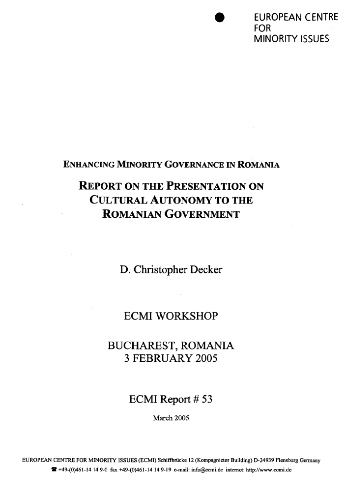 handle is hein.ecmi/ecmr0053 and id is 1 raw text is: *        EUROPEAN CENTRE
FOR
MINORITY ISSUES
ENHANCING MINORITY GOVERNANCE IN ROMANIA
REPORT ON THE PRESENTATION ON
CULTURAL AUTONOMY TO THE
ROMANIAN GOVERNMENT
D. Christopher Decker
ECMI WORKSHOP
BUCHAREST, ROMANIA
3 FEBRUARY 2005
ECMI Report # 53
March 2005
EUROPEAN CENTRE FOR MINORITY ISSUES (ECMI) Schiffbrtlcke 12 (Kompagnietor Building) D-24939 Flensburg Germany
9  +49-(0)461-14 14 9-0 fax +49-(0)461-14 14 9-19 e-mail: info@eCmi.de internet: http://www.eemi.de


