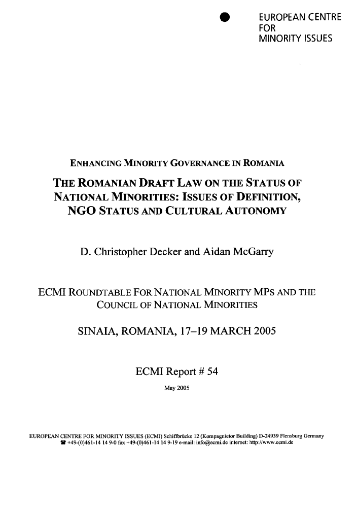 handle is hein.ecmi/ecmr0054 and id is 1 raw text is: *     EUROPEAN CENTRE
FOR
MINORITY ISSUES
ENHANCING MINORITY GOVERNANCE IN ROMANIA
THE ROMANIAN DRAFT LAW ON THE STATUS OF
NATIONAL MINORITIES: ISSUES OF DEFINITION,
NGO STATUS AND CULTURAL AUTONOMY
D. Christopher Decker and Aidan McGarry
ECMI ROUNDTABLE FOR NATIONAL MINORITY MPS AND THE
COUNCIL OF NATIONAL MINORITIES
SINAIA, ROMANIA, 17-19 MARCH 2005
ECMI Report # 54
May 2005

EUROPEAN CENTRE FOR MINORITY ISSUES (ECMJ) Schiftbrtlcke 12 (Kompagnietor Building) D-24939 Flensburg Germany
i9 +49-(0)461-14 14 9-0 fax +49-(0)461-14 14 9-19 e-mail: info@ecmi.de internet: http://www.ecmi.de


