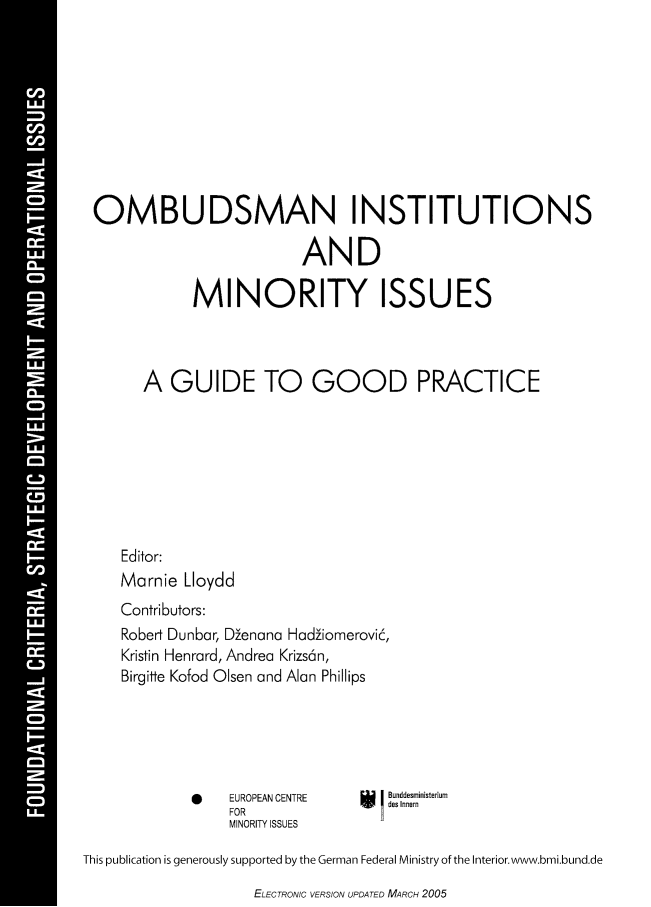 handle is hein.ecmi/ombuds0001 and id is 1 raw text is: OMBUDSMAN INSTITUTIONS
AND
MINORITY ISSUES
A GUIDE TO GOOD PRACTICE
Editor:
Marnie Lloydd
Contributors:
Robert Dunbar, Denana Hadiomerovi6,
Kristin Henrard, Andrea Krizs6n,
Birgitte Kofod Olsen and Alan Phillips

*      EUROPEAN CENTRE
FOR
MINORITY ISSUES

Bunddesministerium
des Innern

This publication is generously supported by the German Federal Ministry of the Interior.www.bmi.bund.de

ELECTRONIC VERSION UPDATED MARCH 2005


