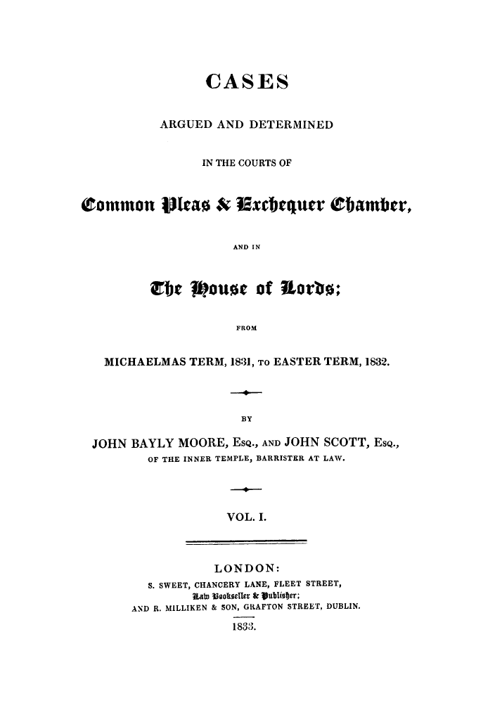 handle is hein.eislr/cadccmi0001 and id is 1 raw text is: CASES
ARGUED AND DETERMINED
IN THE COURTS OF
(to mmon 1ta0 & Etxchquer Ebaiber,
AND IN
rbe 7pouse of Rorbo;
FROM
MICHAELMAS TERM, 1831, To EASTER TERM, 1832.
BY
JOHN BAYLY MOORE, EsQ., AND JOHN SCOTT, ESQ.,
OF THE INNER TEMPLE, BARRISTER AT LAW.
VOL. I.
LONDON:
S. SWEET, CHANCERY LANE, FLEET STREET,
Rato  ookeller &  lbifjer;
AND R. MILLIKEN & SON, GRAFTON STREET, DUBLIN.
1833.


