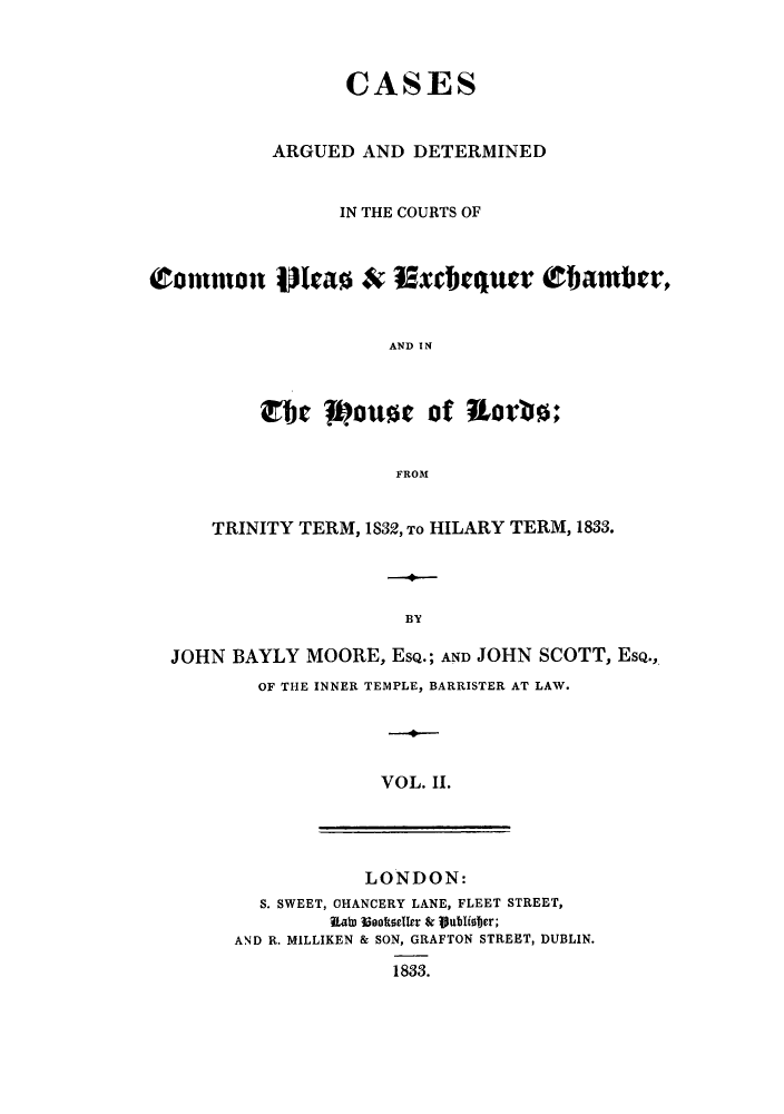 handle is hein.eislr/cadccmi0002 and id is 1 raw text is: CASES
ARGUED AND DETERMINED
IN THE COURTS OF
Common lao & Excbequer Obamber,
AND IN
WJe 1pouse of Rtortis:
FROM
TRINITY TERM, 1832, To HILARY TERM, 1833.
BY
JOHN BAYLY MOORE, ESQ.; AND JOHN SCOTT, ESQ.,

OF THE INNER TEMPLE, BARRISTER AT LAW.
VOL. II.

LONDON:
S. SWEET, CHANCERY LANE, FLEET STREET,
WRato 3iooftseller Sr Vublister;
AND R. MILLIKEN & SON, GRAFTON STREET, DUBLIN.
1833.


