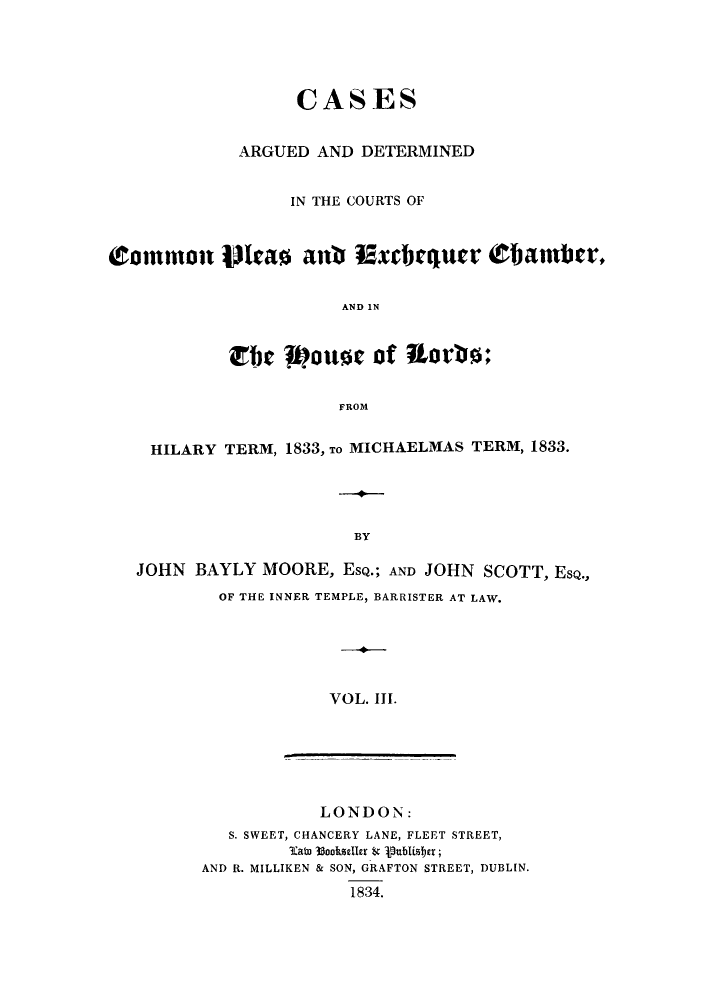 handle is hein.eislr/cadccmi0003 and id is 1 raw text is: CASES
ARGUED AND DETERMINED
IN THE COURTS OF
Commton tt  ao ati Exchqurtr ObaItmer,
AND 1N
Ebc    ot of   orb
FROM
HILARY TERM, 1833, TO MICHAELMAS TERM, 1833.
BY
JOHN BAYLY MOORE, ESQ.; AND JOHN SCOTT, ESQ.,
OF THE INNER TEMPLE, BARRISTER AT LAW.
VOL. III.

LONDON:
S. SWEET, CHANCERY LANE, FLEET STREET,
3ato 33ookseller t Pubisitr;
AND R. MILLIKEN & SON, GRAFTON STREET, DUBLIN.
1834.


