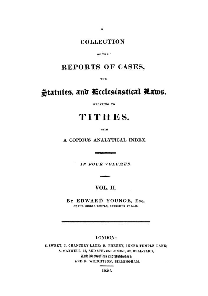 handle is hein.eislr/crstaco0002 and id is 1 raw text is: A

COLLECTION
OF THE
REPORTS OF CASES,
THE

tatutes, ant 12ccleiastical Rawo,
RELATING TO
TITHES.
WITH
A COPIOUS ANALYTICAL INDEX.

IN FOUR VOLUMES.
VOL. II.
By EDWARD YOUNGE, ESQ.
OF THE MIDDLE TEMPLE, BARRISTER AT LAW.

LONDON:
S. SWEET, 3, CHANCERY-LANE; R. PHENEY, INNER-TEMPLE LANE;
A. MAXWELL, 21, AND STEVENS & SONS, 39, BELL-YARD;
Eato Vooftoellero antb Sublisters:
AND R. WRIGHTSON, BIRMINGHAM.
1826.


