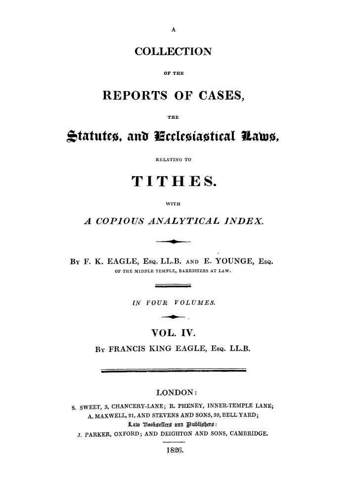 handle is hein.eislr/crstaco0004 and id is 1 raw text is: A

COLLECTION
OF THE
REPORTS OF CASES,
THE

tatuter. anb Muclesiastical Uatus,
RELATING TO
TITHES.
WITH
A COPIOUS ANALYTICAL INDEX.

By F. K. EAGLE, EsQ. LL.B. AND E. YOUNGE, EsQ.
OF THE MIDDLE TEMPLE, BARRISTERS AT LAW.
IN FOUR    VOLUMES.
VOL. IV.
By FRANCIS KING EAGLE, EsQ. LL.B.
LONDON:
S. SWEET, 3, CHANCERY-LANE; R. PHENEY, INNER-TEMPLE LANE;
A. MAXWELL, 21, AND STEVENS AND SONS, 39, BELL YARD;
ILate 1aookellset ani 1publiabers:
J. PARKER, OXFORD; AND DEIGHTON AND SONS, CAMBRIDGE.
1826.


