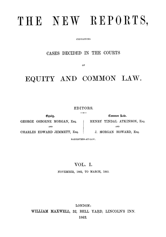 handle is hein.eislr/newrdec0001 and id is 1 raw text is: THE

NEW

REPORTS,

CONTAINING

CASES DECIDED IN THE COURTS
OF
EQUITY AND COMMON LAW.

EDITORS.

equity.
GEORGE OSBORNE MORGAN, EsQ.
AND
CHARLES EDWARD JEMMETT, EsQ.

Common Labr.
HENRY TINDAL ATKINSON, EsQ.
AND
J. MORGAN HOWARD, EsQ.

BARRISTERS-AT-LAW.
VOL. I.
NOVEMBER, 1862, TO MARCH, 1863.
LONDON:
WILLIAM MAXWELL, 32, BELL YARD, LINCOLN'S INN.
1863.


