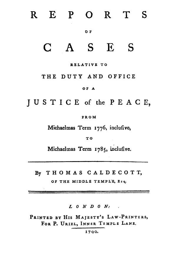 handle is hein.eislr/rcreldu0001 and id is 1 raw text is: REPORT
DF

C

A

S

E

S

RELATIVE TO
THE DUTY AND OFFICE
OF A

JUSTICE of the PEACE,
FROM
Michaelmas Term 1776, inclufive,
TO

Michaelmas Term 1785, incluflive.

By THOMAS CALDECOTT,
OF THE MIDDLE TEMPL-E, Esk.
LONIVDON:
PRINTED BY His MAJESTY's LAW-PRINTERS,
Foa P. URIEL, INNER TEMPLE LANE.
I 7Q0.

S


