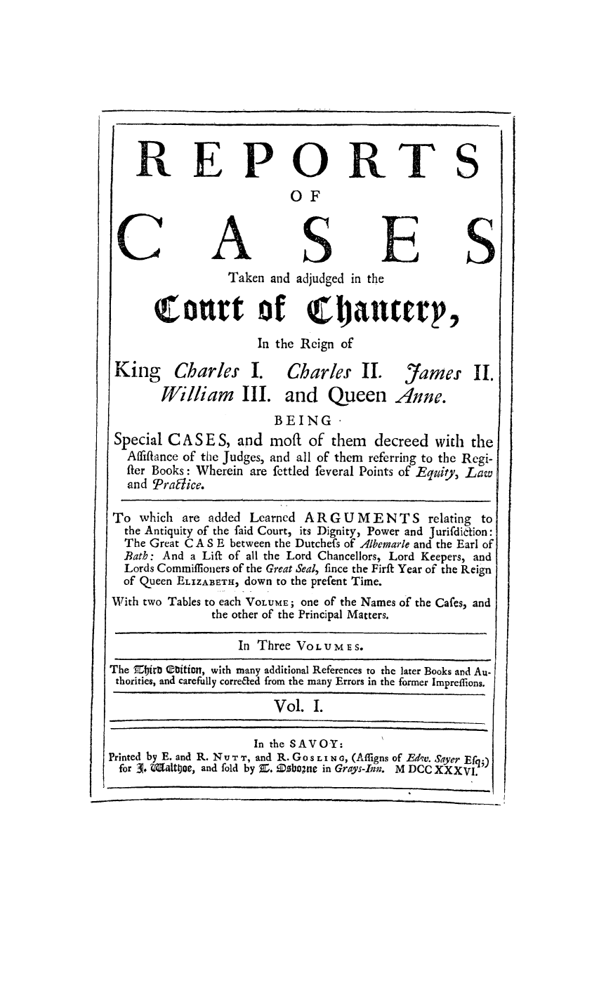 handle is hein.eislr/rctadj0001 and id is 1 raw text is: REPORTS
OF
Taken and adjudged in the
tort of Choanutrp,
In the Reign of
King Charles I. Charles II. James II.
William III. and Queen Anne.
BEING'
Special C A S E S, and moft of them decreed with the
Affiflance of the Judges, and all of them referring to the Regi-
fier Books: Wherein are fettled feveral Points of Equity, Law
and 'Praffice.
To which are added Learned AR G UMENTS relating to
the Antiquity of the faid Court, its Dignity, Power and Jurifdietion:
The Great C A S E between the Dutchefs of Albemarle and the Earl of
Bath: And a Lift of all the Lord Chancellors, Lord Keepers, and
Lords Commiffloners of the Great Seal, fince the Firft Year of the Reign
of Queen ELIZABETH, down to the prefent Time.
With two Tables to each VOLUME; one of the Names of the Cafes, and
the other of the Principal Matters.
In Three VOLUMES.
The Eitri Cbition, with many additional References to the later Books and Au-
thorities, and carefully correfied from the many Errors in the former Impreflions.
Vol. I.
In the SAVOY:
Printed by E. and R. NU T T, and R. GoS LI N G, (Affigns of Edw. Sayer Efqg)
for 3. Whit&joe, and fold by Z. Da.bone in Grays-Inn. M DCC XXXVI.


