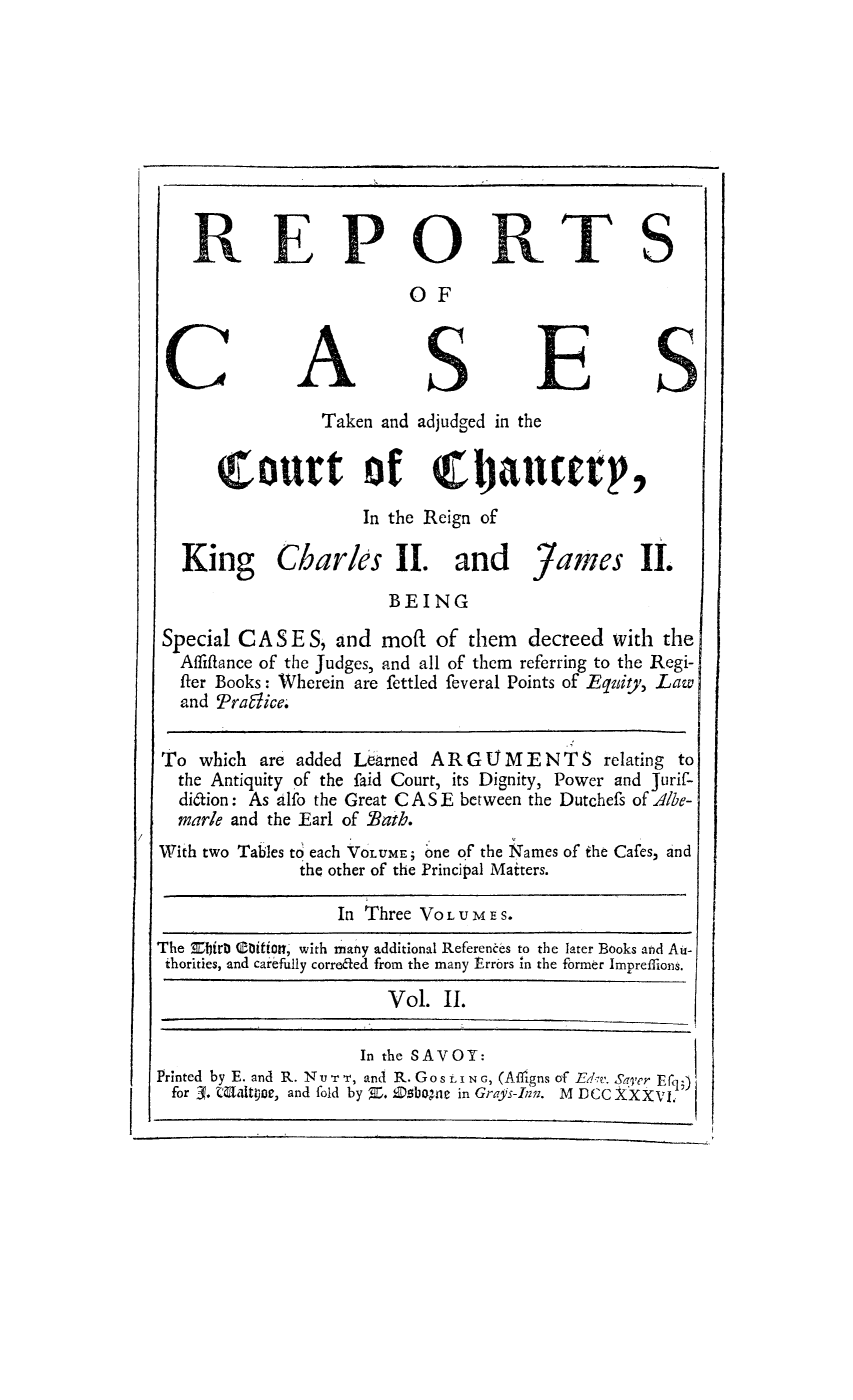 handle is hein.eislr/rctadj0002 and id is 1 raw text is: REPOR TS
OF
Taken and adjudged in the
Court of rhjanuter,
In the Reign of
King Charles II. and Yames II.
BEING
Special CASE S, and moft of them           decreed with the
Affiftance of the Judges, and all of them referring to the Regi-
fler Books: Wherein are fettled feveral Points of Equity, Law
and Praffice.
To which are added Learned A R G . M E N T S relating to
the Antiquity of the faid Court, its Dignity, Power and Jurif-
di6tion: As alfo the Great CASE between the Dutchefs of Albe-
marle and the Earl of Bath.
With two Tables to each VOLUME; one of the Names of the Cafes, and
the other of the Principal Matters.
In Three VOLUME S.
The Ebirb Coition, with many additional References to the later Books and Au-
thorities, and carefully correfled from the many Errors in the former Imprefflons.
Vol. II.
In the SAVOY:
Printed by E. and R. N v r -v, and R. Go SLING, (Afrgns of EThe. Aer Efq;)
for 3. MWltroe, and fold by Z. Esbogue in Grays-Inn. M DCC XXXVIL


