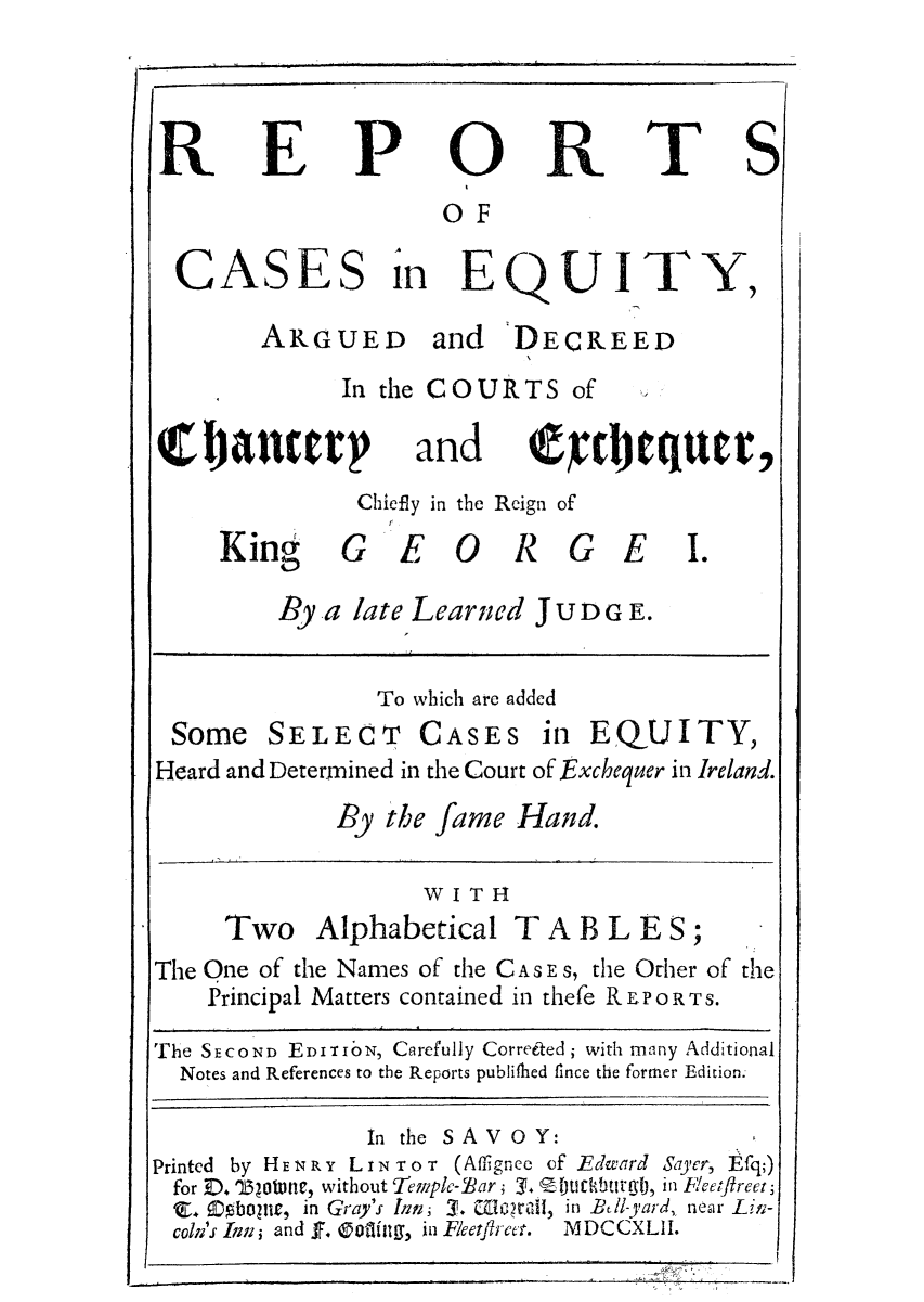 handle is hein.eislr/requarg0001 and id is 1 raw text is: R

P

CASES i
ARGUED

0
OF

R

T

n EQUIT
and DECREED

In the COURTS of

and

Chiefly in the Reign of

G E O R

G E I.

By a late Learned JUDG E.

To which are added

SELECT

CASES

in EQUITY,

Heard and Determined in the Court of Exchequer in Ireland.
By the fame Hand.
WITI1
Two Alphabetical T A B L E S;
The Qne of the Names of the CA s  S, the Ofher of the
Principal Matters contained in thefe REPORTS.
The SECOND EDIT oN, CRrefully Correeated; with many Additional
Notes and References to the Reports publifhed fince the former Edition.
In the SAV O Y:
Printed by HENR Y L IN ToT (Affignee of Edwvard Sayer, Efq;)
for D. '163Otne, without Temple-27ar; 3. l)tuckbu~rgl, in 1c'et/ireet;
'E. Obopue, in Gray's Ikn 3. WGlal, in Bil-yard, near Lin-
coln's ias and J. otiligng, in Fleetflrct.  MDCCXLlI.

E

S

Chancery

King

Some

Y.

9tctttte


