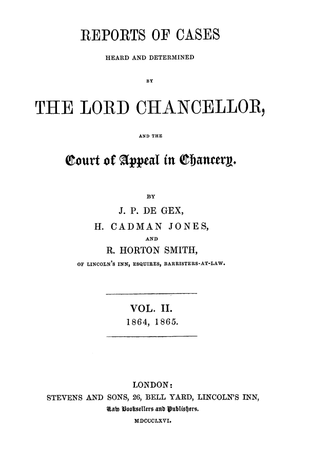 handle is hein.eislr/rhearap0002 and id is 1 raw text is: REPORTS OF CASES
HEARD AND DETERMINED
BY
THE LORD CHTANCELLOR,
AND THE

Court of      (ppeal in Qflancerg.
BY
J. P. DE GEX,
H. CADMAN JONES,
AND
R. HORTON SMITH,
OF LINCOLN'S INN, ESQUIRES, BARRISTERS-AT-LAW.

VOL. II.
1864, 1865.

LONDON:
STEVENS AND SONS, 26, BELL YARD, LINCOLN'S INN,
lRat3 MooltCellers aXt Vubli.Ters.
MDCOCLXVI.


