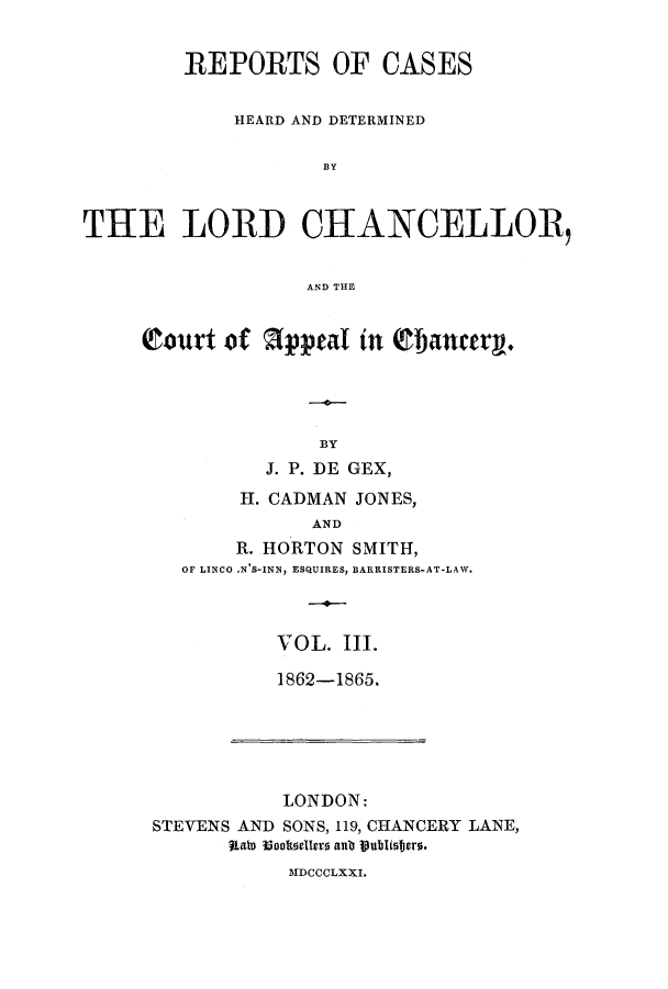 handle is hein.eislr/rhearap0003 and id is 1 raw text is: REPORTS OF CASES
HEARD AND DETERMINED
BY
THE LORD CHIANCELLOR,
AND THE

Court of        fppeal in Efbancerg.
BY
J. P. DE GEX,
H. CADMAN JONES,
AND
R. HORTON SMITH,
OF LINCO ,N'S-INN, ESQUIRES, BARRISTERS-AT-LAW.

VOL. III.
1862-1865.

LONDON:
STEVENS AND SONS, 119, CHANCERY LANE,
aate iooltoelers antr publWJero.
MDCCCLXXL.


