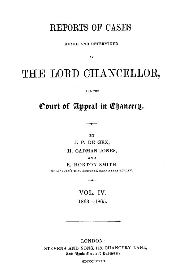 handle is hein.eislr/rhearap0004 and id is 1 raw text is: REPORTS OF CASES
HEARD AND DETERMINED
BY
TH E LORD CHANCELLOR,
AND THE

Court of appeal in Qflanery.
BY
J. P. DE GEX,
H. CADMAN JONES,
AND
R. HORTON SMITH,
OF LINCOLN'S-INN, ESQUIRES, BARRISTERS-AT-LAW.

VOL. IV.
1863-1865.

LONDON:
STEVENS AND SONS, 119, CHANCERY LANE,
Itah ?%ooteelero anb publioters.

MDCCCLXXIII.


