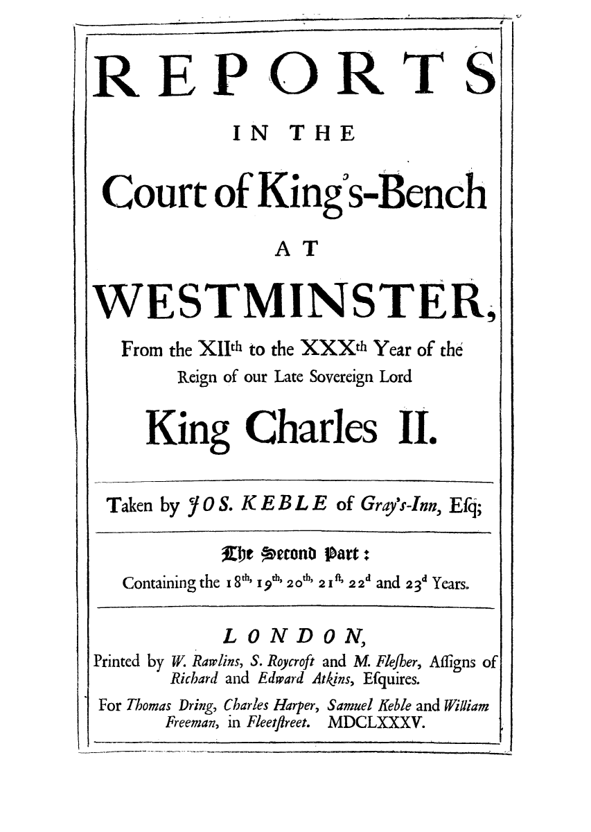 handle is hein.eislr/rkibewe0002 and id is 1 raw text is: REP OR

TS

IN THE
Court of King s-Bench
AT
WESTMINSTER,
From the XIth to the XXXth Year of the
Reign of our Late Sovereign Lord
King Charles II.
Taken by Y 0 S. K E B L E of Grays-Inn, Efq;
De petcone Part:+
Containing the 18' 19th 20' 2 I' 2 2d and 23d Years.
LONDON,
Printed by W. Rawlins, S. Roycroft and M Fle/ber, Afligns of
Richard and Edward Atkins, Efquires.
For Thomas Dring, Charles Harper, Samuel Keble and William
Freeman, in Fleetfireet. MDCLXX XV.

a.


